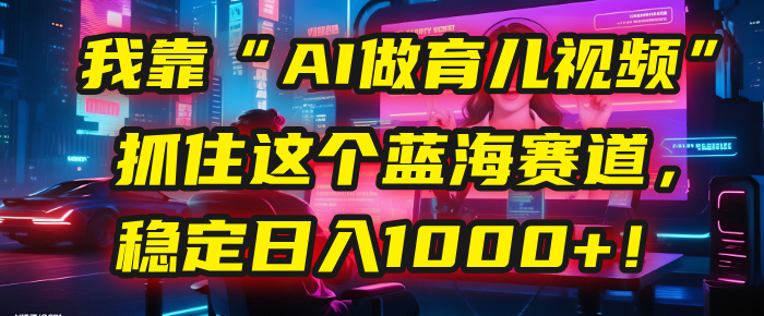 我靠“AI做育儿视频”，抓住这个蓝海赛道，稳定日入1000+！